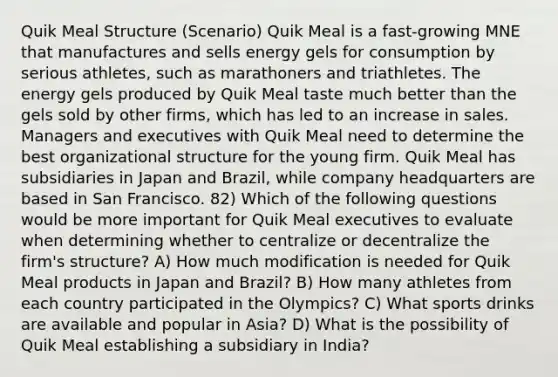 Quik Meal Structure (Scenario) Quik Meal is a fast-growing MNE that manufactures and sells energy gels for consumption by serious athletes, such as marathoners and triathletes. The energy gels produced by Quik Meal taste much better than the gels sold by other firms, which has led to an increase in sales. Managers and executives with Quik Meal need to determine the best organizational structure for the young firm. Quik Meal has subsidiaries in Japan and Brazil, while company headquarters are based in San Francisco. 82) Which of the following questions would be more important for Quik Meal executives to evaluate when determining whether to centralize or decentralize the firm's structure? A) How much modification is needed for Quik Meal products in Japan and Brazil? B) How many athletes from each country participated in the Olympics? C) What sports drinks are available and popular in Asia? D) What is the possibility of Quik Meal establishing a subsidiary in India?