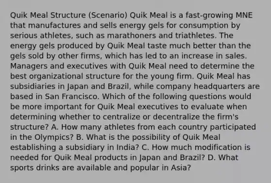 Quik Meal Structure​ (Scenario) Quik Meal is a​ fast-growing MNE that manufactures and sells energy gels for consumption by serious​ athletes, such as marathoners and triathletes. The energy gels produced by Quik Meal taste much better than the gels sold by other​ firms, which has led to an increase in sales. Managers and executives with Quik Meal need to determine the best organizational structure for the young firm. Quik Meal has subsidiaries in Japan and​ Brazil, while company headquarters are based in San Francisco. Which of the following questions would be more important for Quik Meal executives to evaluate when determining whether to centralize or decentralize the​ firm's structure? A. How many athletes from each country participated in the​ Olympics? B. What is the possibility of Quik Meal establishing a subsidiary in​ India? C. How much modification is needed for Quik Meal products in Japan and​ Brazil? D. What sports drinks are available and popular in​ Asia?