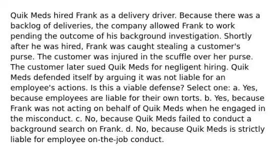 Quik Meds hired Frank as a delivery driver. Because there was a backlog of deliveries, the company allowed Frank to work pending the outcome of his background investigation. Shortly after he was hired, Frank was caught stealing a customer's purse. The customer was injured in the scuffle over her purse. The customer later sued Quik Meds for negligent hiring. Quik Meds defended itself by arguing it was not liable for an employee's actions. Is this a viable defense? Select one: a. Yes, because employees are liable for their own torts. b. Yes, because Frank was not acting on behalf of Quik Meds when he engaged in the misconduct. c. No, because Quik Meds failed to conduct a background search on Frank. d. No, because Quik Meds is strictly liable for employee on-the-job conduct.