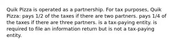 Quik Pizza is operated as a partnership. For tax purposes, Quik Pizza: pays 1/2 of the taxes if there are two partners. pays 1/4 of the taxes if there are three partners. is a tax-paying entity. is required to file an information return but is not a tax-paying entity.