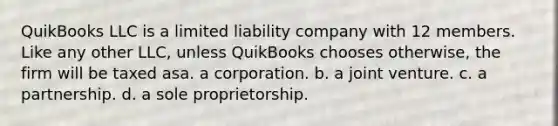 QuikBooks LLC is a limited liability company with 12 members. Like any other LLC, unless QuikBooks chooses otherwise, the firm will be taxed asa. a corporation. b. a joint venture. c. a partnership. d. a sole proprietorship.