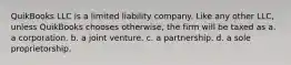 QuikBooks LLC is a limited liability company. Like any other LLC, unless QuikBooks chooses otherwise, the firm will be taxed as a. a corporation. b. a joint venture. c. a partnership. d. a sole proprietorship.