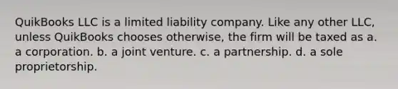 QuikBooks LLC is a limited liability company. Like any other LLC, unless QuikBooks chooses otherwise, the firm will be taxed as a. a corporation. b. a joint venture. c. a partnership. d. a sole proprietorship.