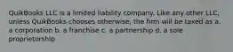 QuikBooks LLC is a limited liability company. Like any other LLC, unless QuikBooks chooses otherwise, the firm will be taxed as a. a corporation b. a franchise c. a partnership d. a sole proprietorship