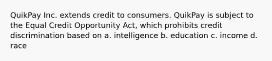 QuikPay Inc. extends credit to consumers. QuikPay is subject to the Equal Credit Opportunity Act, which prohibits credit discrimination based on a. intelligence b. education c. income d. race