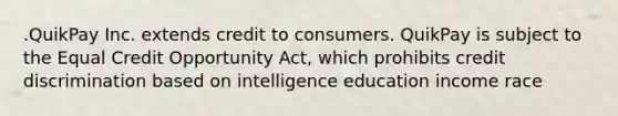 .QuikPay Inc. extends credit to consumers. QuikPay is subject to the Equal Credit Opportunity Act, which prohibits credit discrimination based on intelligence education income race