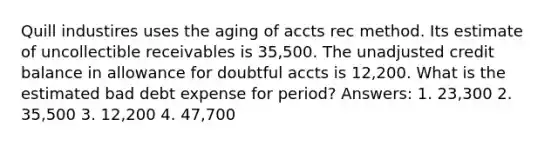 Quill industires uses the aging of accts rec method. Its estimate of uncollectible receivables is 35,500. The unadjusted credit balance in allowance for doubtful accts is 12,200. What is the estimated bad debt expense for period? Answers: 1. 23,300 2. 35,500 3. 12,200 4. 47,700