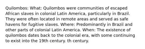 Quilombos: What: Quilombos were communities of escaped African slaves in colonial Latin America, particularly in Brazil. They were often located in remote areas and served as safe havens for fugitive slaves. Where: Predominantly in Brazil and other parts of colonial Latin America. When: The existence of quilombos dates back to the colonial era, with some continuing to exist into the 19th century. th century.