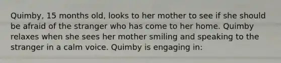 Quimby, 15 months old, looks to her mother to see if she should be afraid of the stranger who has come to her home. Quimby relaxes when she sees her mother smiling and speaking to the stranger in a calm voice. Quimby is engaging in: