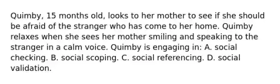 Quimby, 15 months old, looks to her mother to see if she should be afraid of the stranger who has come to her home. Quimby relaxes when she sees her mother smiling and speaking to the stranger in a calm voice. Quimby is engaging in: A. social checking. B. social scoping. C. social referencing. D. social validation.