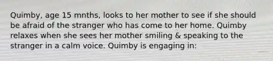 Quimby, age 15 mnths, looks to her mother to see if she should be afraid of the stranger who has come to her home. Quimby relaxes when she sees her mother smiling & speaking to the stranger in a calm voice. Quimby is engaging in: