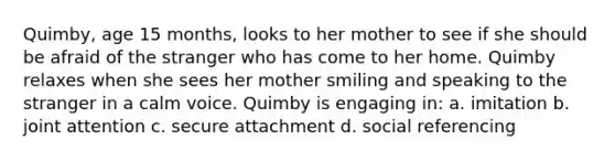 Quimby, age 15 months, looks to her mother to see if she should be afraid of the stranger who has come to her home. Quimby relaxes when she sees her mother smiling and speaking to the stranger in a calm voice. Quimby is engaging in: a. imitation b. joint attention c. secure attachment d. social referencing