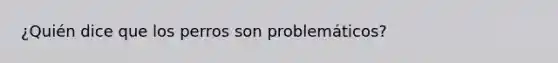 ¿Quién dice que los perros son problemáticos?