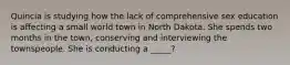 Quincia is studying how the lack of comprehensive sex education is affecting a small world town in North Dakota. She spends two months in the town, conserving and interviewing the townspeople. She is conducting a _____?