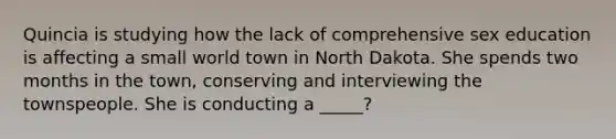 Quincia is studying how the lack of comprehensive sex education is affecting a small world town in North Dakota. She spends two months in the town, conserving and interviewing the townspeople. She is conducting a _____?