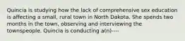 Quincia is studying how the lack of comprehensive sex education is affecting a small, rural town in North Dakota. She spends two months in the town, observing and interviewing the townspeople. Quincia is conducting a(n)----