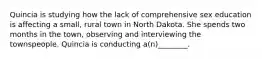 Quincia is studying how the lack of comprehensive sex education is affecting a small, rural town in North Dakota. She spends two months in the town, observing and interviewing the townspeople. Quincia is conducting a(n)________.