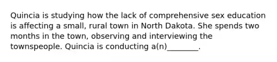 Quincia is studying how the lack of comprehensive sex education is affecting a small, rural town in North Dakota. She spends two months in the town, observing and interviewing the townspeople. Quincia is conducting a(n)________.