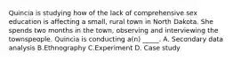 Quincia is studying how of the lack of comprehensive sex education is affecting a small, rural town in North Dakota. She spends two months in the town, observing and interviewing the townspeople. Quincia is conducting a(n) _____. A. Secondary data analysis B.Ethnography C.Experiment D. Case study