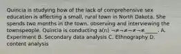 Quincia is studying how of the lack of comprehensive sex education is affecting a small, rural town in North Dakota. She spends two months in the town, observing and interviewing the townspeople. Quincia is conducting a(n) ¬≠¬≠¬≠¬≠_____. A. Experiment B. Secondary data analysis C. Ethnography D. content analysis