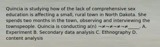 Quincia is studying how of the lack of comprehensive sex education is affecting a small, rural town in North Dakota. She spends two months in the town, observing and interviewing the townspeople. Quincia is conducting a(n) ¬≠¬≠¬≠¬≠_____. A. Experiment B. Secondary data analysis C. Ethnography D. content analysis