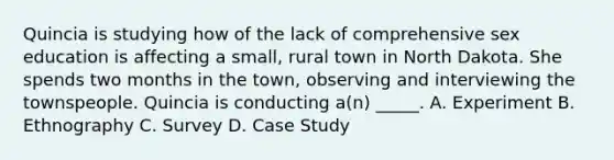 Quincia is studying how of the lack of comprehensive sex education is affecting a small, rural town in North Dakota. She spends two months in the town, observing and interviewing the townspeople. Quincia is conducting a(n) _____. A. Experiment B. Ethnography C. Survey D. Case Study