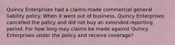 Quincy Enterprises had a claims-made commercial general liability policy. When it went out of business, Quincy Enterprises cancelled the policy and did not buy an extended reporting period. For how long may claims be made against Quincy Enterprises under the policy and receive coverage?