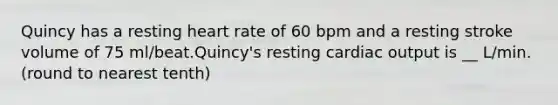 Quincy has a resting heart rate of 60 bpm and a resting stroke volume of 75 ml/beat.Quincy's resting cardiac output is __ L/min. (round to nearest tenth)