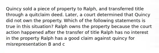 Quincy sold a piece of property to Ralph, and transferred title through a quitclaim deed. Later, a court determined that Quincy did not own the property. Which of the following statements is true in this situation? Ralph owns the property because the court action happened after the transfer of title Ralph has no interest in the property Ralph has a good claim against quincy for misrepresentation B and c