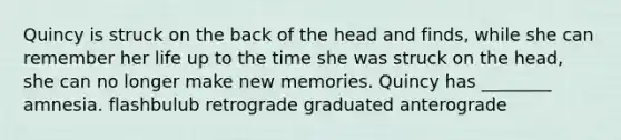 Quincy is struck on the back of the head and finds, while she can remember her life up to the time she was struck on the head, she can no longer make new memories. Quincy has ________ amnesia. flashbulub retrograde graduated anterograde