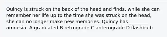 Quincy is struck on the back of the head and finds, while she can remember her life up to the time she was struck on the head, she can no longer make new memories. Quincy has ________ amnesia. A graduated B retrograde C anterograde D flashbulb