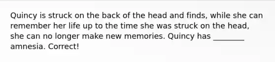 Quincy is struck on the back of the head and finds, while she can remember her life up to the time she was struck on the head, she can no longer make new memories. Quincy has ________ amnesia. Correct!