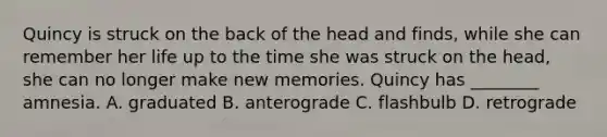 Quincy is struck on the back of the head and finds, while she can remember her life up to the time she was struck on the head, she can no longer make new memories. Quincy has ________ amnesia. A. graduated B. anterograde C. flashbulb D. retrograde