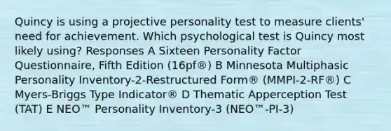 Quincy is using a projective personality test to measure clients' need for achievement. Which psychological test is Quincy most likely using? Responses A Sixteen Personality Factor Questionnaire, Fifth Edition (16pf®) B Minnesota Multiphasic Personality Inventory-2-Restructured Form® (MMPI-2-RF®) C Myers-Briggs Type Indicator® D Thematic Apperception Test (TAT) E NEO™ Personality Inventory-3 (NEO™-PI-3)