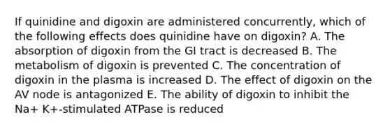 If quinidine and digoxin are administered concurrently, which of the following effects does quinidine have on digoxin? A. The absorption of digoxin from the GI tract is decreased B. The metabolism of digoxin is prevented C. The concentration of digoxin in the plasma is increased D. The effect of digoxin on the AV node is antagonized E. The ability of digoxin to inhibit the Na+ K+-stimulated ATPase is reduced