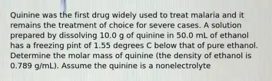 Quinine was the first drug widely used to treat malaria and it remains the treatment of choice for severe cases. A solution prepared by dissolving 10.0 g of quinine in 50.0 mL of ethanol has a freezing pint of 1.55 degrees C below that of pure ethanol. Determine the molar mass of quinine (the density of ethanol is 0.789 g/mL). Assume the quinine is a nonelectrolyte