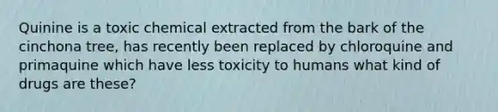 Quinine is a toxic chemical extracted from the bark of the cinchona tree, has recently been replaced by chloroquine and primaquine which have less toxicity to humans what kind of drugs are these?