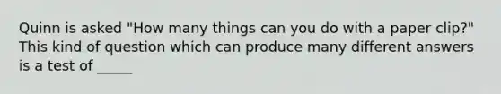 Quinn is asked "How many things can you do with a paper clip?" This kind of question which can produce many different answers is a test of _____