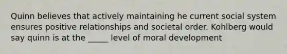 Quinn believes that actively maintaining he current social system ensures positive relationships and societal order. Kohlberg would say quinn is at the _____ level of moral development