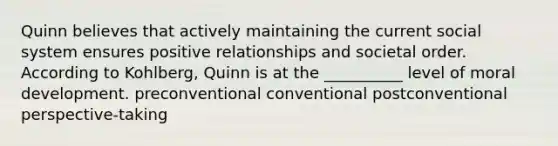 Quinn believes that actively maintaining the current social system ensures positive relationships and societal order. According to Kohlberg, Quinn is at the __________ level of moral development. preconventional conventional postconventional perspective-taking