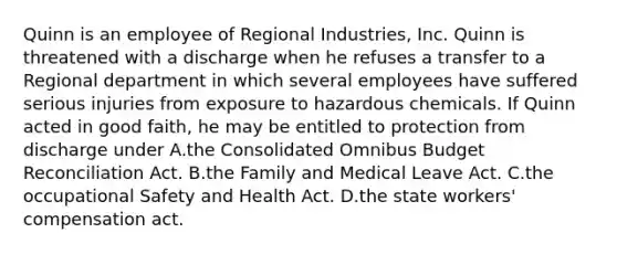 Quinn is an employee of Regional Industries, Inc. Quinn is threatened with a discharge when he refuses a transfer to a Regional department in which several employees have suffered serious injuries from exposure to hazardous chemicals. If Quinn acted in good faith, he may be entitled to protection from discharge under A.the Consolidated Omnibus Budget Reconciliation Act. B.the Family and Medical Leave Act. C.the occupational Safety and Health Act. D.the state workers' compensation act.