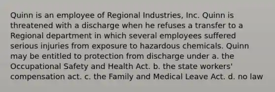 Quinn is an employee of Regional Industries, Inc. Quinn is threatened with a discharge when he refuses a transfer to a Regional department in which several employees suffered serious injuries from exposure to hazardous chemicals. Quinn may be entitled to protection from discharge under​ a. the Occupational Safety and Health Act. b. the state workers' compensation act. c. the Family and Medical Leave Act. d. no law