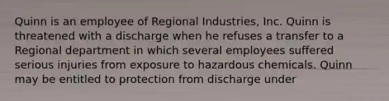 Quinn is an employee of Regional Industries, Inc. Quinn is threatened with a discharge when he refuses a transfer to a Regional department in which several employees suffered serious injuries from exposure to hazardous chemicals. Quinn may be entitled to protection from discharge under