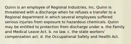 Quinn is an employee of Regional Industries, Inc. Quinn is threatened with a discharge when he refuses a transfer to a Regional department in which several employees suffered serious injuries from exposure to hazardous chemicals. Quinn may be entitled to protection from discharge under​ a. the Family and Medical Leave Act. b. no law. c. the state workers' compensation act. d. the Occupational Safety and Health Act.