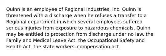 Quinn is an employee of Regional Industries, Inc. Quinn is threatened with a discharge when he refuses a transfer to a Regional department in which several employees suffered serious injuries from exposure to hazardous chemicals. Quinn may be entitled to protection from discharge under​ ​no law. ​the Family and Medical Leave Act. ​the Occupational Safety and Health Act. ​the state workers' compensation act.