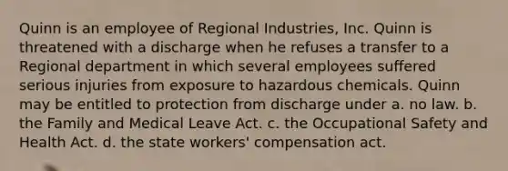 Quinn is an employee of Regional Industries, Inc. Quinn is threatened with a discharge when he refuses a transfer to a Regional department in which several employees suffered serious injuries from exposure to hazardous chemicals. Quinn may be entitled to protection from discharge under a. no law. b. the Family and Medical Leave Act. c. the Occupational Safety and Health Act. d. the state workers' compensation act.