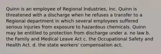 Quinn is an employee of Regional Industries, Inc. Quinn is threatened with a discharge when he refuses a transfer to a Regional department in which several employees suffered serious injuries from exposure to hazardous chemicals. Quinn may be entitled to protection from discharge under a. no law b. the Family and Medical Leave Act c. the Occupational Safety and Health Act. d. the state workers' compensation act.