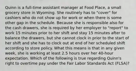 Quinn is a full-time assistant manager at Food Place, a small grocery store in Wyoming. She routinely has to "cover" for cashiers who do not show up for work or when there is some other gap in the schedule. Because she is responsible also for the cash drawers, she is required by her employer to "report" to work 15 minutes prior to her shift and stay 15 minutes after to balance the drawers, but she cannot clock in prior to the start of her shift and she has to clock out at end of her scheduled shift according to store policy. What this means is that in any given week, she is working at least 2.5 hours over her 40-hour expectation. Which of the following is true regarding Quinn's right to overtime pay under the Fair Labor Standards Act (FLSA)?