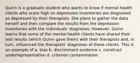 Quinn is a graduate student who wants to know if mental health clients who score high on depression inventories are diagnosed as depressed by their therapists. She plans to gather the data herself and then compare the results from the depression inventories with the individuals' diagnoses. However, Quinn learns that some of the mental health clients have shared their test results (which Quinn gave them) with their therapists and, in turn, influenced the therapists' diagnoses of these clients. This is an example of a. bias b. discriminant evidence c. construct underrepresentation d. criterion contamination