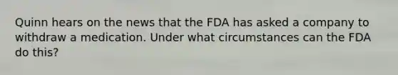 Quinn hears on the news that the FDA has asked a company to withdraw a medication. Under what circumstances can the FDA do this?